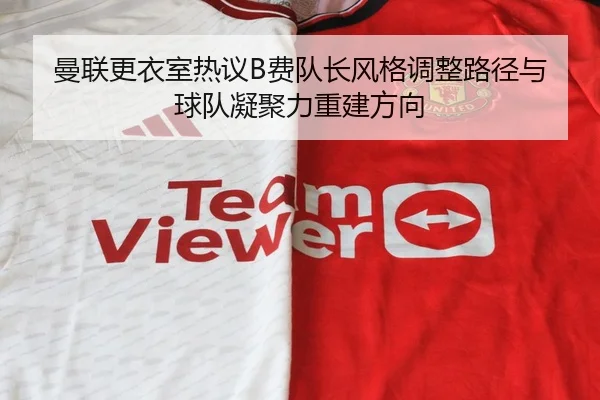 曼联更衣室热议B费队长风格调整路径与球队凝聚力重建方向
