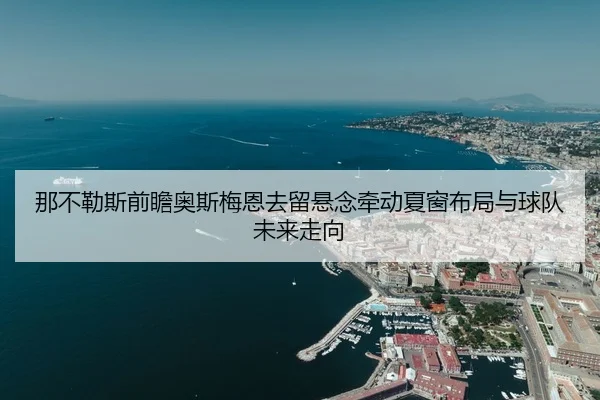 那不勒斯前瞻奥斯梅恩去留悬念牵动夏窗布局与球队未来走向