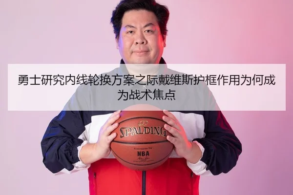 勇士研究内线轮换方案之际戴维斯护框作用为何成为战术焦点