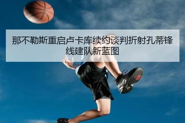 那不勒斯重启卢卡库续约谈判折射孔蒂锋线建队新蓝图